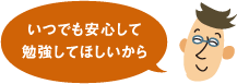 いつでも安心して勉強してほしいから